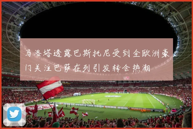 马洛塔透露巴斯托尼受到全欧洲豪门关注巴萨在列引发转会热潮