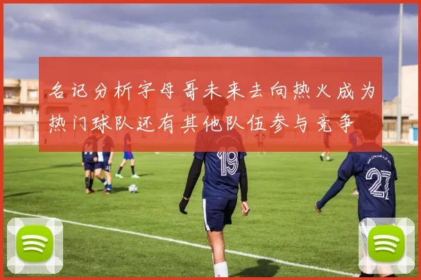 名记分析字母哥未来去向热火成为热门球队还有其他队伍参与竞争
