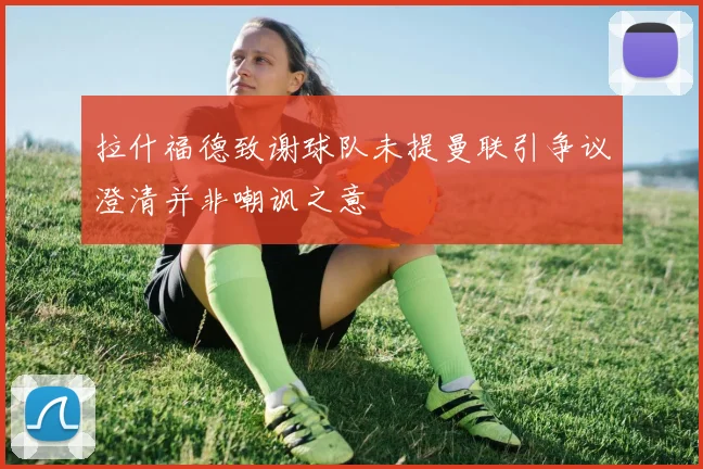 拉什福德致谢球队未提曼联引争议澄清并非嘲讽之意