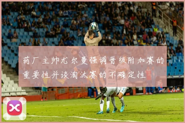 药厂主帅尤尔曼强调晋级附加赛的重要性并谈淘汰赛的不确定性