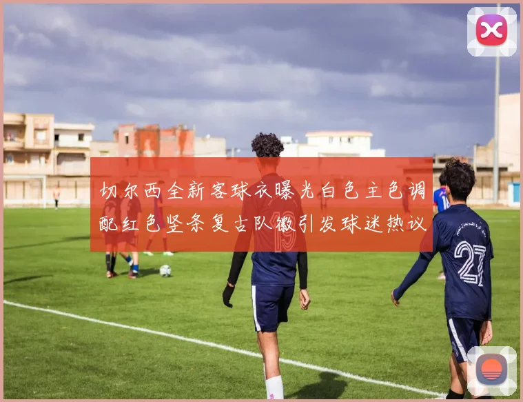 切尔西全新客球衣曝光白色主色调配红色竖条复古队徽引发球迷热议