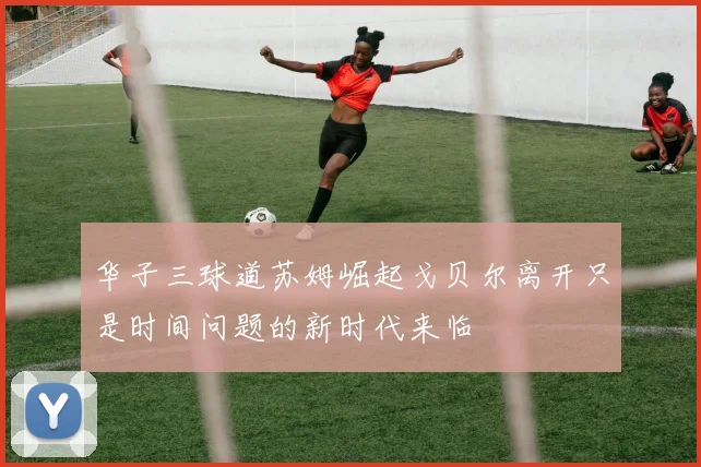 华子三球道苏姆崛起戈贝尔离开只是时间问题的新时代来临