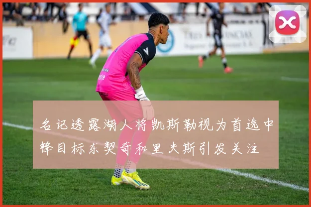 名记透露湖人将凯斯勒视为首选中锋目标东契奇和里夫斯引发关注